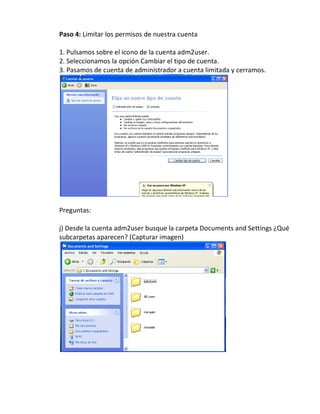 Paso 4: Limitar los permisos de nuestra cuenta

1. Pulsamos sobre el icono de la cuenta adm2user.
2. Seleccionamos la opción Cambiar el tipo de cuenta.
3. Pasamos de cuenta de administrador a cuenta limitada y cerramos.




Preguntas:

j) Desde la cuenta adm2user busque la carpeta Documents and Settings ¿Qué
subcarpetas aparecen? (Capturar imagen)
 