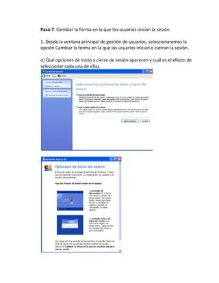 Paso 7. Cambiar la forma en la que los usuarios inician la sesión

1. Desde la ventana principal de gestión de usuarios, seleccionaremos la
opción Cambiar la forma en la que los usuarios inician o cierran la sesión.

o) Qué opciones de inicio y cierre de sesión aparecen y cuál es el efecto de
seleccionar cada una de ellas.
 