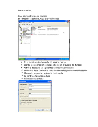 Crear usuarios

Abra administración de equipos
En l árbol de la consola, haga clic en usuarios




      En el menú acción, haga clic en usuario nuevo
      Escriba la información correspondiente en el cuadro de dialogo:
      Active o desactive las siguientes casillas de verificación
      El usuario debe cambiar la contraseña en el siguiente inicio de sesión
      El usuario no puede cambiar la contraseña
      La contraseña nunca caduca
      Cuenta deshabilitada
 