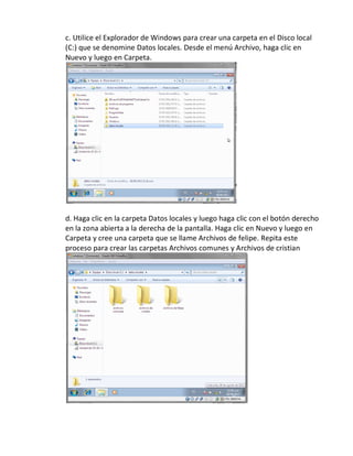 c. Utilice el Explorador de Windows para crear una carpeta en el Disco local
(C:) que se denomine Datos locales. Desde el menú Archivo, haga clic en
Nuevo y luego en Carpeta.




d. Haga clic en la carpeta Datos locales y luego haga clic con el botón derecho
en la zona abierta a la derecha de la pantalla. Haga clic en Nuevo y luego en
Carpeta y cree una carpeta que se llame Archivos de felipe. Repita este
proceso para crear las carpetas Archivos comunes y Archivos de cristian
 