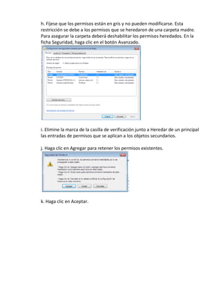 h. Fíjese que los permisos están en gris y no pueden modificarse. Esta
restricción se debe a los permisos que se heredaron de una carpeta madre.
Para asegurar la carpeta deberá deshabilitar los permisos heredados. En la
ficha Seguridad, haga clic en el botón Avanzado.




i. Elimine la marca de la casilla de verificación junto a Heredar de un principal
las entradas de permisos que se aplican a los objetos secundarios.

j. Haga clic en Agregar para retener los permisos existentes.




k. Haga clic en Aceptar.
 