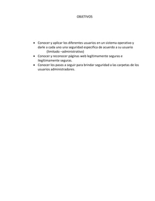 OBJETIVOS




 Conocer y aplicar los diferentes usuarios en un sistema operativo y
  darle a cada uno una seguridad especifica de acuerdo a su usuario
         (limitado –administrativo)
 Conocer y reconocer páginas web legítimamente seguras e
  ilegítimamente seguras.
 Conocer los pasos a seguir para brindar seguridad a las carpetas de los
  usuarios administradores.
 