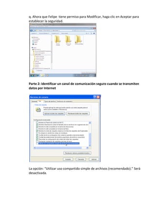 q. Ahora que Felipe tiene permiso para Modificar, haga clic en Aceptar para
establecer la seguridad.




Parte 2: Identificar un canal de comunicación seguro cuando se transmiten
datos por Internet




La opción: “Utilizar uso compartido simple de archivos (recomendado).” Será
desactivada.
 