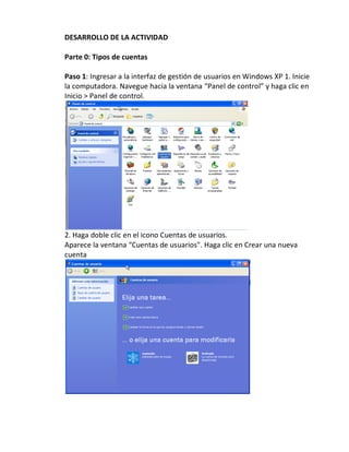 DESARROLLO DE LA ACTIVIDAD

Parte 0: Tipos de cuentas

Paso 1: Ingresar a la interfaz de gestión de usuarios en Windows XP 1. Inicie
la computadora. Navegue hacia la ventana “Panel de control” y haga clic en
Inicio > Panel de control.




2. Haga doble clic en el icono Cuentas de usuarios.
Aparece la ventana “Cuentas de usuarios". Haga clic en Crear una nueva
cuenta
 