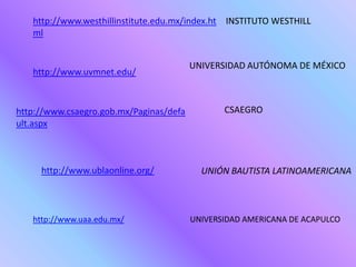 http://www.westhillinstitute.edu.mx/index.ht INSTITUTO WESTHILL
   ml


                                         UNIVERSIDAD AUTÓNOMA DE MÉXICO
   http://www.uvmnet.edu/


http://www.csaegro.gob.mx/Paginas/defa          CSAEGRO
ult.aspx



     http://www.ublaonline.org/            UNIÓN BAUTISTA LATINOAMERICANA



   http://www.uaa.edu.mx/                UNIVERSIDAD AMERICANA DE ACAPULCO
 