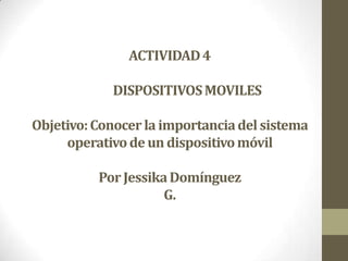 ACTIVIDAD 4

            DISPOSITIVOS MOVILES

Objetivo: Conocer la importancia del sistema
     operativo de un dispositivo móvil

          Por Jessika Domínguez
                     G.
 