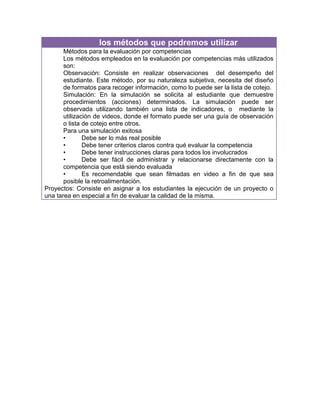 los métodos que podremos utilizar
       Métodos para la evaluación por competencias
       Los métodos empleados en la evaluación por competencias más utilizados
       son:
       Observación: Consiste en realizar observaciones del desempeño del
       estudiante. Este método, por su naturaleza subjetiva, necesita del diseño
       de formatos para recoger información, como lo puede ser la lista de cotejo.
       Simulación: En la simulación se solicita al estudiante que demuestre
       procedimientos (acciones) determinados. La simulación puede ser
       observada utilizando también una lista de indicadores, o mediante la
       utilización de videos, donde el formato puede ser una guía de observación
       o lista de cotejo entre otros.
       Para una simulación exitosa
       •       Debe ser lo más real posible
       •       Debe tener criterios claros contra qué evaluar la competencia
       •       Debe tener instrucciones claras para todos los involucrados
       •       Debe ser fácil de administrar y relacionarse directamente con la
       competencia que está siendo evaluada
       •       Es recomendable que sean filmadas en video a fin de que sea
       posible la retroalimentación.
Proyectos: Consiste en asignar a los estudiantes la ejecución de un proyecto o
una tarea en especial a fin de evaluar la calidad de la misma.
 