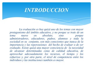 INTRODUCCION


        La evaluación es hoy quizá uno de los temas con mayor
protagonismo del ámbito educativo, y no porque se trate de un
tema      nuevo        en     absoluto,    sino        porque
administradores, educadores, padres, alumnos y toda la
sociedad en su conjunto, son más conscientes que nunca de la
importancia y las repercusiones del hecho de evaluar o de ser
evaluado. Existe quizá una mayor consciencia de la necesidad
de alcanzar determinadas cotas de calidad educativa, de
aprovechar adecuadamente los recursos, el tiempo y los
esfuerzos y, por otra parte, el nivel de competencia entre los
individuos y las instituciones también es mayor.
 