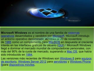 Microsoft Windows es el nombre de una familia de sistemas
operativos desarrollados y vendidos por Microsoft. Microsoft introdujo
un entorno operativo denominado Windows el 20 de noviembre
de 1985 como un complemento para MS-DOS en respuesta al creciente
interés en las interfaces gráficas de usuario (GUI).1 Microsoft Windows
llegó a dominar el mercado mundial de computadoras personales, con
más del 90% de la cuota de mercado, superando a Mac OS, que había
sido introducido en 1984.
Las versiones más recientes de Windows son Windows 8 para equipos
de escritorio, Windows Server 2012 para servidores y Windows Phone
8para dispositivos móviles.
 