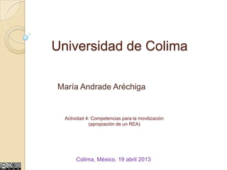 Universidad de Colima

María Andrade Aréchiga


  Actividad 4: Competencias para la movilización
             (apropiación de un REA)




       Colima, México. 19 abril 2013
 
