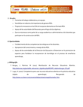 5. Desafíos
o Fomentar el trabajo colaborativa y en equipo.
o Sensibilizar en relacion a la importancia de generar REA.
o Propiciar la innovacion en los EVA al incorporar elementos en formato REA.
o Apoyo de las autoridades del Decanato para el logro de los objetivos.
o Que se reconosca como parte de su carga academica o administrativa a los docentes que
participen en la construccion de REA.
6. Oportunidades
o Fortalecimiento de las competencias tecnologicas en los docentes.
o Apropiacion del conocimiento y manejo de los REA.
o Apoyo de las autoridades de la Direccion de Educacion a Distanciam en la promocion de
espacios para fortalecer la incorporacion de tecnologia en el proceso de enseñanza
aprendizaje,
7. Bibliografia
 Burgos, J. Ramirez M (2011) Movilización de Recursos Educativos Abiertos.
http://educoas.org/portal/la_educacion_digital/146/pdf/EXPR_vladimirburgos_ES.pdf
 Lugo, A. (2010). Competencia para usar recursos educativos abiertos en la práctica educativa
(objeto de aprendizaje). Recuperado de
http://www.ruv.itesm.mx/convenio/tabasco/oas/ureape/homedoc.htm
 