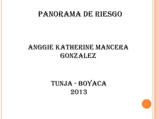 PANORAMA DE RIESGO
ANGGIE KATHERINE MANCERA
GONZALEZ
TUNJA - BOYACA
2013
 