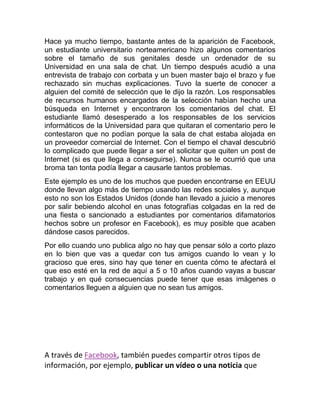Hace ya mucho tiempo, bastante antes de la aparición de Facebook,
un estudiante universitario norteamericano hizo algunos comentarios
sobre el tamaño de sus genitales desde un ordenador de su
Universidad en una sala de chat. Un tiempo después acudió a una
entrevista de trabajo con corbata y un buen master bajo el brazo y fue
rechazado sin muchas explicaciones. Tuvo la suerte de conocer a
alguien del comité de selección que le dijo la razón. Los responsables
de recursos humanos encargados de la selección habían hecho una
búsqueda en Internet y encontraron los comentarios del chat. El
estudiante llamó desesperado a los responsables de los servicios
informáticos de la Universidad para que quitaran el comentario pero le
contestaron que no podían porque la sala de chat estaba alojada en
un proveedor comercial de Internet. Con el tiempo el chaval descubrió
lo complicado que puede llegar a ser el solicitar que quiten un post de
Internet (si es que llega a conseguirse). Nunca se le ocurrió que una
broma tan tonta podía llegar a causarle tantos problemas.
Este ejemplo es uno de los muchos que pueden encontrarse en EEUU
donde llevan algo más de tiempo usando las redes sociales y, aunque
esto no son los Estados Unidos (donde han llevado a juicio a menores
por salir bebiendo alcohol en unas fotografías colgadas en la red de
una fiesta o sancionado a estudiantes por comentarios difamatorios
hechos sobre un profesor en Facebook), es muy posible que acaben
dándose casos parecidos.
Por ello cuando uno publica algo no hay que pensar sólo a corto plazo
en lo bien que vas a quedar con tus amigos cuando lo vean y lo
gracioso que eres, sino hay que tener en cuenta cómo te afectará el
que eso esté en la red de aquí a 5 o 10 años cuando vayas a buscar
trabajo y en qué consecuencias puede tener que esas imágenes o
comentarios lleguen a alguien que no sean tus amigos.
A través de Facebook, también puedes compartir otros tipos de
información, por ejemplo, publicar un vídeo o una noticia que
 