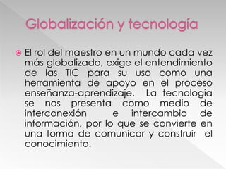  El rol del maestro en un mundo cada vez
más globalizado, exige el entendimiento
de las TIC para su uso como una
herramienta de apoyo en el proceso
enseñanza-aprendizaje. La tecnología
se nos presenta como medio de
interconexión e intercambio de
información, por lo que se convierte en
una forma de comunicar y construir el
conocimiento.
 
