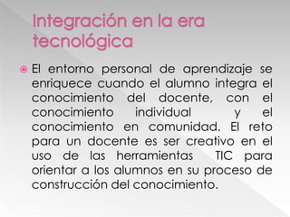  El entorno personal de aprendizaje se
enriquece cuando el alumno integra el
conocimiento del docente, con el
conocimiento individual y el
conocimiento en comunidad. El reto
para un docente es ser creativo en el
uso de las herramientas TIC para
orientar a los alumnos en su proceso de
construcción del conocimiento.
 
