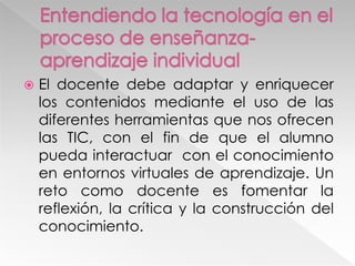  El docente debe adaptar y enriquecer
los contenidos mediante el uso de las
diferentes herramientas que nos ofrecen
las TIC, con el fin de que el alumno
pueda interactuar con el conocimiento
en entornos virtuales de aprendizaje. Un
reto como docente es fomentar la
reflexión, la crítica y la construcción del
conocimiento.
 