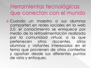  Cuando un maestro o sus alumnos
comparten en redes sociales en la web
2.0. el conocimiento se enriquece por
medio de la retroalimentación realizada
por la comunidad virtual, a la que
pertenecen otros docentes, otros
alumnos y visitantes interesados en el
tema que provienen de otros contextos
y aportan desde sus diferentes puntos
de vista y enfoques.
 