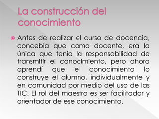  Antes de realizar el curso de docencia,
concebía que como docente, era la
única que tenía la responsabilidad de
transmitir el conocimiento, pero ahora
aprendí que el conocimiento lo
construye el alumno, individualmente y
en comunidad por medio del uso de las
TIC. El rol del maestro es ser facilitador y
orientador de ese conocimiento.
 
