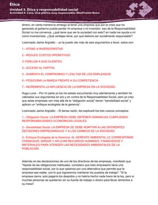 dinero, en cierta manera lo arriesgo al tener una empresa que por la crisis que ha
generado el gobierno pueda perder mi empresa o mi inversión, eso de la Responsabilidad
Social no me convence, ¿qué tiene que ver la sociedad con esto? en nada me ayuda a mí
como inversionista. ¿Qué ventajas tiene, por qué debería ser socialmente responsable?
Licenciado Jaime Argüello: - yo te puedo dar más de seis argumentos a favor, estos son:
1.- ATRAE A INVERSIONISTAS
2.- REDUCE COSTOS OPERATIVOS
3.-FIDELIZA A SUS CLIENTES
4.- ACCESO AL CAPITAL
5.- AUMENTA EL COMPROMISO Y LEALTAD DE LOS EMPLEADOS
6.- POSICIONA LA MARCA FRENTE A SU COMPETENCIA
7.- INCREMENTA LA INFLUENCIA DE LA EMPRESA EN LA SOCIEDAD.
Hugo Luna: - Por mi parte yo los he estado escuchando muy atentamente y también he
valorados sus argumentos en pro y en contra de la Responsabilidad Social, pero yo creo
que estas empresas van más allá de la “obligación social” tienen “sensibilidad social” y
aplican un “enfoque ecologista de la gerencia”.
Licenciado Jaime Argüello: - Si tienes razón, les explicaré los tres nuevos conceptos:
1.- Obligación Social: LA EMPRESA DEBE OBTENER GANANCIAS CUMPLIENDO
RESPONSABILIDADES ECONOMICAS LEGALES.
2.- Sensibilidad Social: LA EMPRESA SE DEBE ADAPTAR A LAS DIFERENTES
DECISIONES EMPRESARIALES Y A LOS CAMBIOS DE LA SOCIEDAD
3.- Enfoque Ecologista de la Gerencia: AL GERENTE AMBIENTAL LE CORRESPONDE
CONSEGUIR, DIRIGIR Y APLICAR RECURSOS HUMANOS, FINANCIEROS Y
MATERIALES PARA ATENDER LAS NECESIDADES AMBIENTALES DE LA
POBLACION.
Además en las declaraciones de uno de los directivos de las empresas, manifestó que
"Aparte de las obligaciones habituales, considero que todo empresario tiene una
responsabilidad social, por lo que optamos por una alternativa que permite que la
empresa sea viable, con lo que lograremos mantener los puestos de trabajo". "Si la
empresa cierra, solo pagaría los despidos y no habría hecho nada fuera de la ley, pero si
muchas personas se quedarían sin su fuente de trabajo o dinero para llevar alimentos a
su mesa".
 