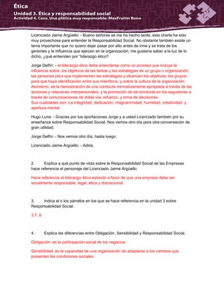 Licenciado Jaime Argüello: - Bueno señores se me ha hecho tarde, esta charla ha sido
muy provechosa para entender la Responsabilidad Social. No obstante también existe un
tema importante que no quiero dejar pasar por alto antes de irme y se trata de los
gerentes y la influencia que ejercen en la organización; me gustaría saber a la luz de lo
dicho, ¿qué entienden por “liderazgo ético?
Jorge Delfín: - el liderazgo ético debe entenderse como un proceso que incluye la
influencia sobre: los objetivos de las tareas y las estrategias de un grupo u organización;
las personas para que implementen las estrategias y alcancen los objetivos; los grupos
para que haya identificación entre sus miembros; y sobre la cultura de la organización.
Asimismo, es la demostración de una conducta normativamente apropiada a través de las
acciones y relaciones interpersonales, y la promoción de tal conducta en los seguidores a
través de comunicaciones de doble vía, refuerzo, y toma de decisiones.
Sus cualidades son: La integridad, dedicación, magnanimidad, humildad, creatividad y
apertura mental.
Hugo Luna: - Gracias por tus aportaciones Jorge y a usted Licenciado también por su
enseñanza sobre Responsabilidad Social. Nos vemos otro día para otra conversación de
gran utilidad.
Jorge Delfín: - Nos vemos otro día, hasta luego.
Licenciado Jaime Argüello: - Adiós.
2. Explica a qué punto de vista sobre la Responsabilidad Social de las Empresas
hace referencia el personaje del Licenciado Jaime Argüello.
Hace referencia al liderazgo ético estando a favor de que una empresa debe ser
socialmente responsable, legal, ética y discrecional.
3. Indica el o los párrafos en los que se hace referencia en la unidad 3 sobre
Responsabilidad Social.
3,7 ,9
4. Explica las diferencias entre Obligación, Sensibilidad y Responsabilidad Social.
Obligación: es la participación social de los negocios.
Sensibilidad: es la capacidad de una organización de adaptarse a los cambios que
presentan las condiciones sociales.
 