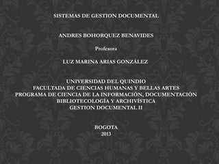 SISTEMAS DE GESTION DOCUMENTAL
ANDRES BOHORQUEZ BENAVIDES
Profesora
LUZ MARINA ARIAS GONZÁLEZ
UNIVERSIDAD DEL QUINDIO
FACULTADA DE CIENCIAS HUMANAS Y BELLAS ARTES
PROGRAMA DE CIENCIA DE LA INFORMACIÓN, DOCUMENTACIÓN
BIBLIOTECOLOGÍA Y ARCHIVÍSTICA
GESTION DOCUMENTAL II
BOGOTA
2013
 