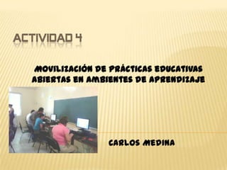 ACTIVIDAD 4
Movilización de prácticas educativas
abiertas en ambientes de aprendizaje
Carlos Medina
 