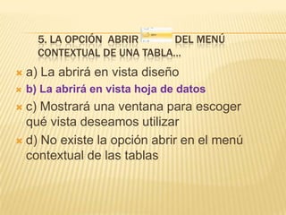 5. LA OPCIÓN ABRIR
DEL MENÚ
CONTEXTUAL DE UNA TABLA…


a) La abrirá en vista diseño



b) La abrirá en vista hoja de datos

c) Mostrará una ventana para escoger
qué vista deseamos utilizar
 d) No existe la opción abrir en el menú
contextual de las tablas


 