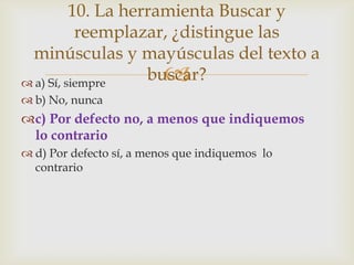 10. La herramienta Buscar y
reemplazar, ¿distingue las
minúsculas y mayúsculas del texto a
buscar?

 a) Sí, siempre
 b) No, nunca

c) Por defecto no, a menos que indiquemos
lo contrario
 d) Por defecto sí, a menos que indiquemos lo
contrario

 