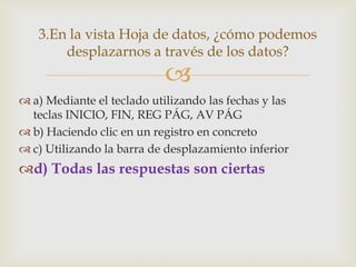 3.En la vista Hoja de datos, ¿cómo podemos
desplazarnos a través de los datos?



 a) Mediante el teclado utilizando las fechas y las
teclas INICIO, FIN, REG PÁG, AV PÁG
 b) Haciendo clic en un registro en concreto
 c) Utilizando la barra de desplazamiento inferior

d) Todas las respuestas son ciertas

 