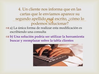 4. Un cliente nos informa que en las
cartas que le enviamos aparece su
segundo apellido mal escrito, ¿cómo lo
podemos solucionar?



 a) La única forma de realizar esta modificación es
escribiendo una consulta
 b) Una solución podría ser utilizar la herramienta
buscar y reemplazar sobre la tabla clientes

 