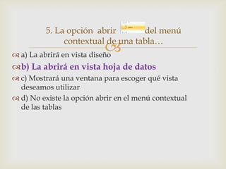 5. La opción abrir
del menú
contextual de una tabla…


 a) La abrirá en vista diseño

b) La abrirá en vista hoja de datos
 c) Mostrará una ventana para escoger qué vista
deseamos utilizar
 d) No existe la opción abrir en el menú contextual
de las tablas

 