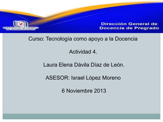  

Curso: Tecnología como apoyo a la Docencia
Actividad 4.
Laura Elena Dávila Díaz de León.
ASESOR: Israel López Moreno
6 Noviembre 2013

 
