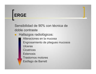 ERGE
Sensibilidad de 90% con técnica de
doble contraste
  Hallazgos radiológicos:
 
 
 
 
 
 
 

Alteraciones en la mucosa
Engrosamiento de pliegues mucosos
Ulceras
Cicatrices
Estenosis
Trastornos motores
Esófago de Barrett

 