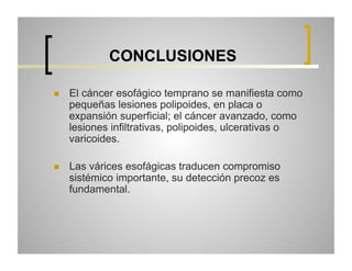 CONCLUSIONES
 

El cáncer esofágico temprano se manifiesta como
pequeñas lesiones polipoides, en placa o
expansión superficial; el cáncer avanzado, como
lesiones infiltrativas, polipoides, ulcerativas o
varicoides.

 

Las várices esofágicas traducen compromiso
sistémico importante, su detección precoz es
fundamental.

 