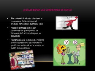 ¿CUÁLES SERÁN LAS CONDICIONES DE VENTA?

•

Elección del Producto: cliente es el
responsable de la elección del
producto teniendo en cuenta su valor

•

Plazo de entrega: deben ser
consientes del que el pedido se
demorara de 3 a 5 minutos para ser
degustado

•

Reclamaciones: toda queja o reclamo
o critica constructiva se aceptara de
igual forma se tendrá en la entrada un
buzón de sugerencias

 