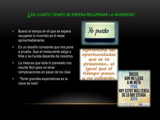 ¿EN CUÁNTO TIEMPO SE ESPERA RECUPERAR LA INVERSIÓN?
•

Bueno el tiempo en el que se espera
recuperar lo invertido es 6 mese
aproximadamente.

•

Es un desafío constante que nos pone
a prueba. Que el restaurante salga a
flote o se hunda depende de nosotros.

•

La meta es que toda lo planeado nos
resulte fácil para no tener
complicaciones en pasar de los dias

•

“Tener grandes expectativas es la
clave de todo”

 