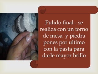 Pulido final.- se
realiza con un torno
de mesa y piedra
pones por ultimo
con la pasta para
darle mayor brillo

 