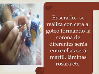 Enserado.- se
realiza con cera al
goteo formando la
corona de
diferentes serás
entre ellas será
marfil, láminas
rosara etc.

 