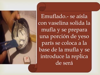 Emuflado.- se aísla
con vaselina solida la
mufla y se prepara
una porción de yeso
parís se coloca a la
base de la mufla y se
introduce la replica
de será

 