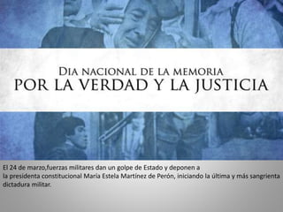 El 24 de marzo,fuerzas militares dan un golpe de Estado y deponen a
la presidenta constitucional María Estela Martínez de Perón, iniciando la última y más sangrienta
dictadura militar.

 
