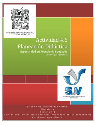 Hewlett-Packard

Actividad 4.6
Planeación Didáctica
Especialidad en Tecnología Educativa
Eloisa Vargas Hernández

[Año]

Sistema de Universidad Virtual
Módulo IV
Semana 4-2
Aplicaciones de las TIC de manera innovadora en los procesos de
enseñanza aprendizaje.

 