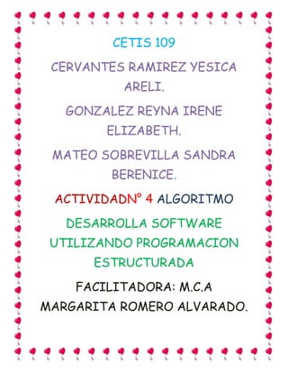 CETIS 109
CERVANTES RAMIREZ YESICA
ARELI.
GONZALEZ REYNA IRENE
ELIZABETH.
MATEO SOBREVILLA SANDRA
BERENICE.
ACTIVIDADN° 4 ALGORITMO
DESARROLLA SOFTWARE
UTILIZANDO PROGRAMACION
ESTRUCTURADA
FACILITADORA: M.C.A
MARGARITA ROMERO ALVARADO.
 