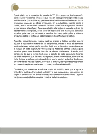 usuario
EJE 3 ACTIVIDAD 4
3
Por otro lado, en la entrevista del estudiante “B”, él comentó que desde pequeño
solía estudiar repasando en casa lo que veía en clase; primero repitiendo en voz
alta el material que estudiaba y, posteriormente, realizando resúmenes en donde
procuraba recuperar las ideas principales. En la actualidad, cuando asiste a
clases, realiza anotaciones utilizando palabras claves que le ayudan a recordar
lo que expuso el profesor. Tiene una afición a la lectura y, cuando se trata de
abordar textos complejos, suele tener el diccionario a la mano para consultar
aquellas palabras que no conoce, resaltar las ideas principales y elaborar
preguntas sobre el texto para poder responderlas al finalizar la lectura.
Además, frecuentemente, realiza cuadros, mapas o tablas sencillas que le
ayudan a organizar el material de las asignaturas. Desde el inicio del semestre
suele establecer metas que le permitan dirigir sus actividades; planea lo que va
a realizar en cada asignatura y nunca espera hasta las últimas semanas para
estudiar, pues suele hacerlo después de clases diariamente. Además, está
consciente de que la forma de abordar el estudio de cada asignatura depende
del área disciplinar que se trate; Por ejemplo, si son matemáticas, sabe que se
debe dedicar a realizar ejercicios prácticos que le ayuden a dominar los temas;
en cambio si se trata de filosofía, sabe que la lectura y los organizadores gráficos
son una estrategia necesaria para conocer y analizar el contenido.
Cuando alguna materia se le dificulta, busca información extra que le ayude a
entender y suele pedir ayuda al profesor y a sus compañeros, con quienes se
organiza para discutir los temas difíciles y aclarar las dudas entre todos. Le gusta
participar en actividades grupales y realizar trabajos prácticos.
 
