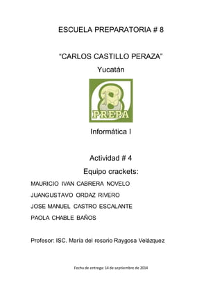 ESCUELA PREPARATORIA # 8 
“CARLOS CASTILLO PERAZA” 
Yucatán 
Informática I 
Actividad # 4 
Equipo crackets: 
MAURICIO IVAN CABRERA NOVELO 
JUANGUSTAVO ORDAZ RIVERO 
JOSE MANUEL CASTRO ESCALANTE 
PAOLA CHABLE BAÑOS 
Profesor: ISC. María del rosario Raygosa Velázquez 
Fecha de entrega: 14 de septiembre de 2014 
 