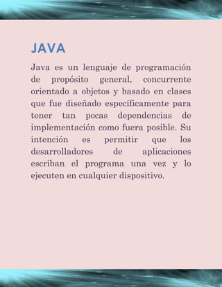 JAVA 
Java es un lenguaje de programación 
de propósito general, concurrente 
orientado a objetos y basado en clases 
que fue diseñado específicamente para 
tener tan pocas dependencias de 
implementación como fuera posible. Su 
intención es permitir que los 
desarrolladores de aplicaciones 
escriban el programa una vez y lo 
ejecuten en cualquier dispositivo. 
 