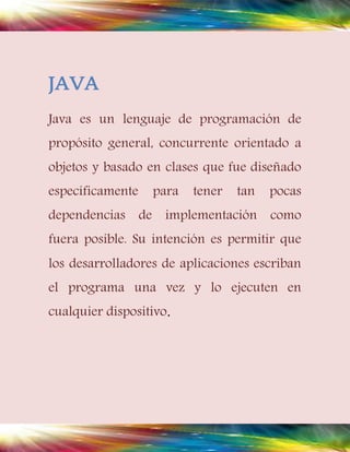 JAVA 
Java es un lenguaje de programación de 
propósito general, concurrente orientado a 
objetos y basado en clases que fue diseñado 
específicamente para tener tan pocas 
dependencias de implementación como 
fuera posible. Su intención es permitir que 
los desarrolladores de aplicaciones escriban 
el programa una vez y lo ejecuten en 
cualquier dispositivo. 
 