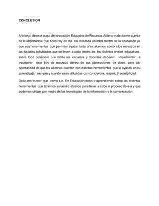 CONCLUSION 
A lo largo de este curso de Innovación Educativa de Recursos Abierto pude darme cuenta 
de la importancia que tiene hoy en día los recursos abiertos dentro de la educación ya 
que son herramientas que permiten ayudar tanto a los alumnos como a los maestros en 
las distintas actividades que se lleven a cabo dentro de los distintos niveles educativos, 
sobre todo considero que todas las escuelas y docentes deberían implementar e 
incorporar este tipo de recursos dentro de sus planeaciones de clase, para dar 
oportunidad de que los alumnos cuenten con distintas herramientas que le ayuden en su 
aprendizaje, siempre y cuando sean utilizadas con conciencia, respeto y sensibilidad. 
Debo mencionar que como Lic. En Educación debo ir aprendiendo sobre las distintas 
herramientas que tenemos a nuestro alcance para llevar a cabo el proceso de e-a y que 
podemos utilizar por medio de las tecnologías de la información y la comunicación. 
