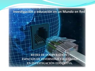 REDES DE COOPERACIÓN : 
ESPACIOS DE DIVERSIDAD E IGUALDAD 
EN INVESTIGACIÓN EDUCATIVA. 
 