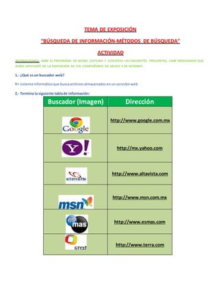 TEMA DE EXPOSICIÓN
“BÚSQUEDA DE INFORMACIÓN-MÉTODOS DE BÚSQUEDA”
ACTIVIDAD
INSTRUCCIONES: ABRE EL PROGRAMA DE WORD, CAPTURA Y CONTESTA LAS SIGUIENTES PREGUNTAS, CABE MENCIONAR QUE
DEBES APOYARTE DE LA EXPOSICIÓN DE TUS COMPAÑEROS DE GRUPO Y DE INTERNET.
1.- ¿Qué esun buscador web?
R= sistemainformáticoque buscaarchivosalmacenadosenun servidorweb
2.- Termina la siguiente tablade información:
Buscador (Imagen) Dirección
http://www.google.com.mx
http://mx.yahoo.com
http://www.altavista.com
http://www.msn.com.mx
http://www.esmas.com
http://www.terra.com
 