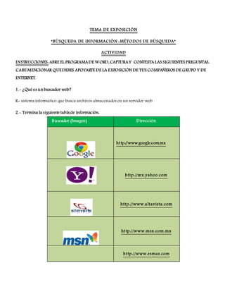 TEMA DE EXPOSICIÓN
“BÚSQUEDA DE INFORMACIÓN-MÉTODOS DE BÚSQUEDA”
ACTIVIDAD
INSTRUCCIONES: ABRE EL PROGRAMA DE WORD, CAPTURA Y CONTESTA LAS SIGUIENTES PREGUNTAS,
CABE MENCIONAR QUE DEBES APOYARTE DE LA EXPOSICIÓN DE TUS COMPAÑEROS DE GRUPO Y DE
INTERNET.
1.- ¿Qué es un buscador web?
R= sistema informático que busca archivos almacenados en un servidor web
2.- Termina la siguiente tabla de información:
Buscador (Imagen) Dirección
http://www.google.com.mx
http://mx.yahoo.com
http://www.altavista.com
http://www.msn.com.mx
http://www.esmas.com